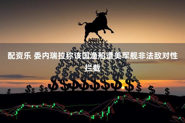 配资乐 委内瑞拉称该国渔船遭美军舰非法敌对性拦截