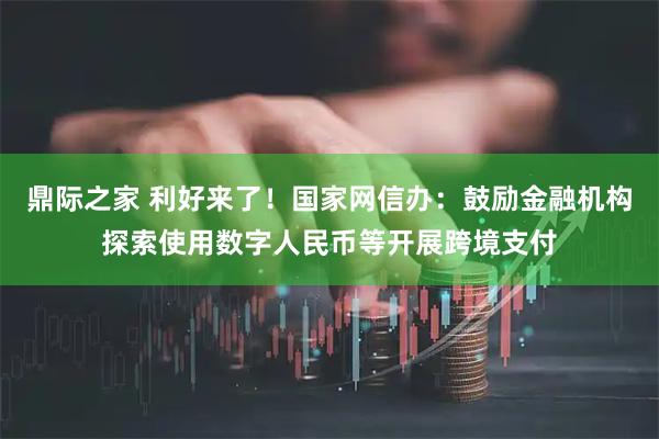 鼎际之家 利好来了！国家网信办：鼓励金融机构探索使用数字人民币等开展跨境支付
