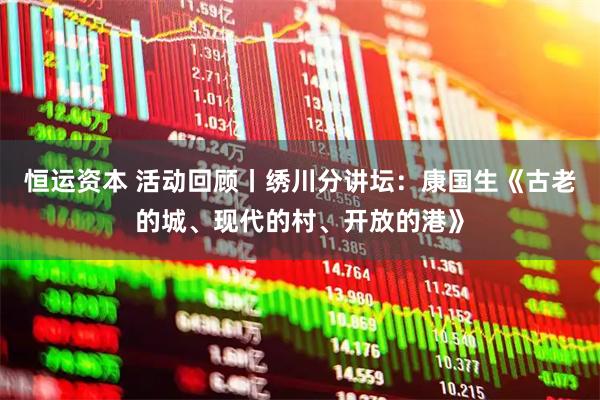 恒运资本 活动回顾丨绣川分讲坛：康国生《古老的城、现代的村、开放的港》