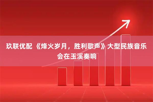 玖联优配 《烽火岁月，胜利歌声》大型民族音乐会在玉溪奏响