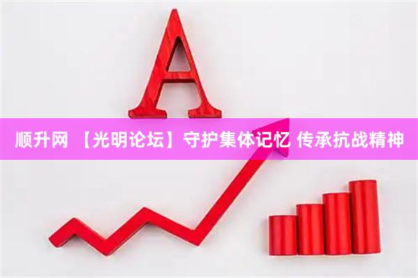 顺升网 【光明论坛】守护集体记忆 传承抗战精神