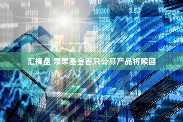 汇操盘 泉果基金首只公募产品将赎回