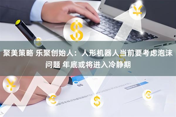 聚美策略 乐聚创始人：人形机器人当前要考虑泡沫问题 年底或将进入冷静期