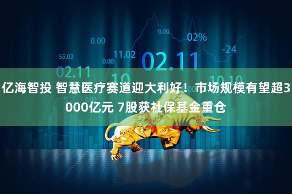 亿海智投 智慧医疗赛道迎大利好！市场规模有望超3000亿元 7股获社保基金重仓