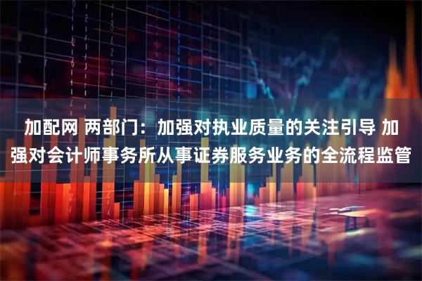 加配网 两部门：加强对执业质量的关注引导 加强对会计师事务所从事证券服务业务的全流程监管