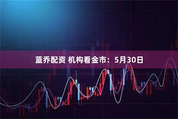 蓝乔配资 机构看金市：5月30日