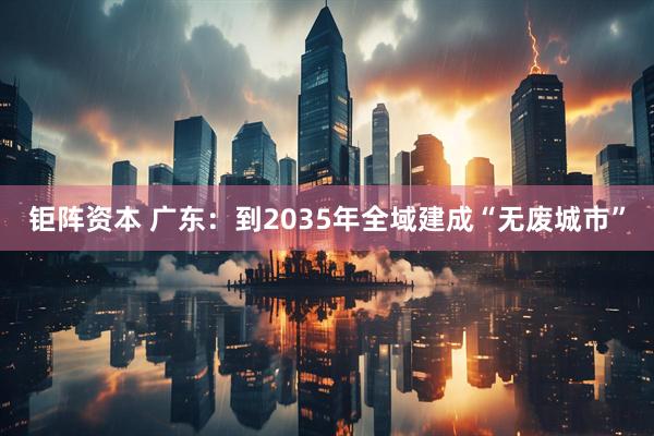 钜阵资本 广东：到2035年全域建成“无废城市”