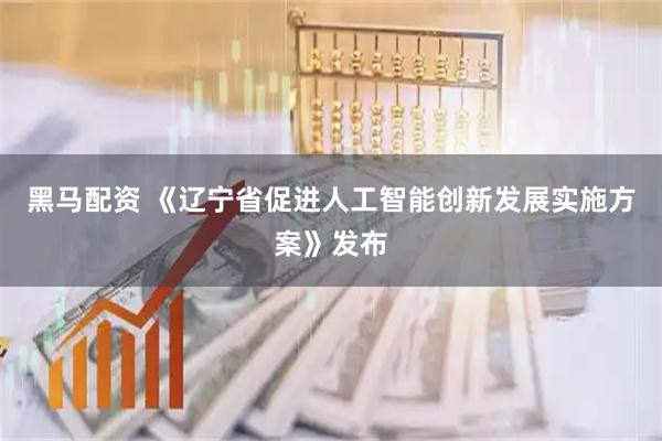 黑马配资 《辽宁省促进人工智能创新发展实施方案》发布