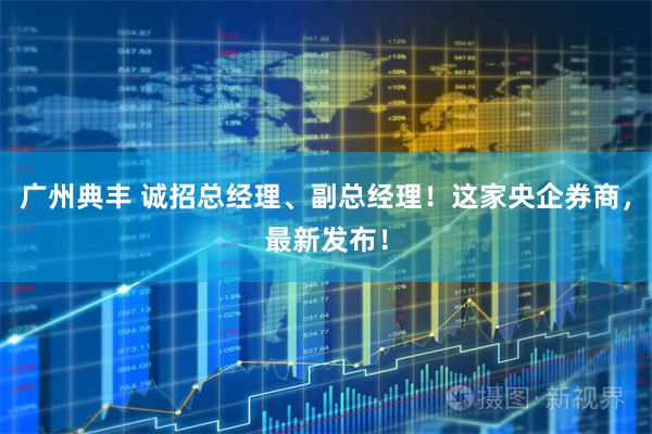 广州典丰 诚招总经理、副总经理！这家央企券商，最新发布！