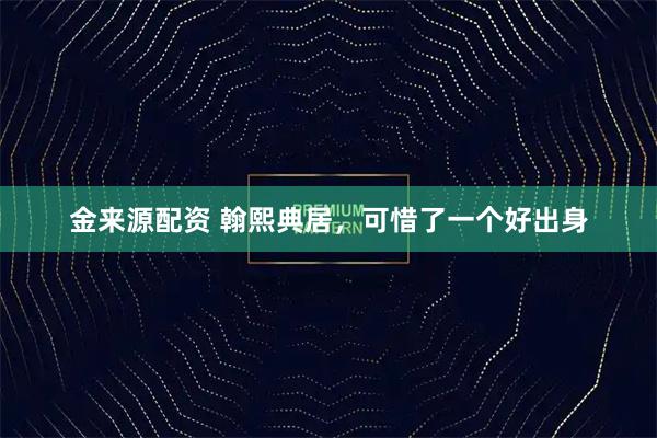 金来源配资 翰熙典居，可惜了一个好出身
