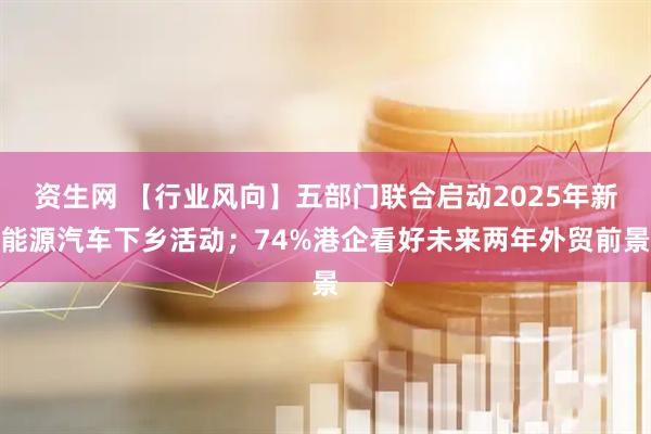 资生网 【行业风向】五部门联合启动2025年新能源汽车下乡活动；74%港企看好未来两年外贸前景