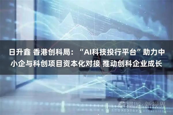 日升鑫 香港创科局：“AI科技投行平台”助力中小企与科创项目资本化对接 推动创科企业成长