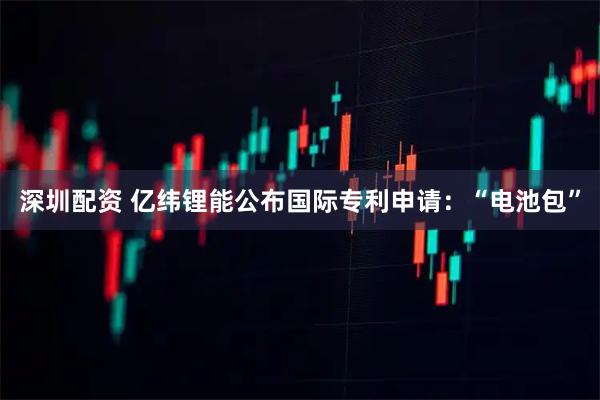 深圳配资 亿纬锂能公布国际专利申请：“电池包”
