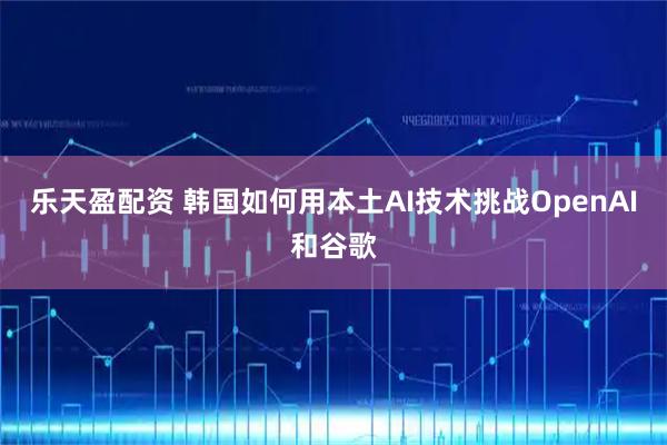 乐天盈配资 韩国如何用本土AI技术挑战OpenAI和谷歌