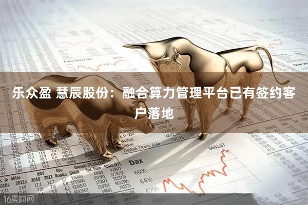乐众盈 慧辰股份：融合算力管理平台已有签约客户落地