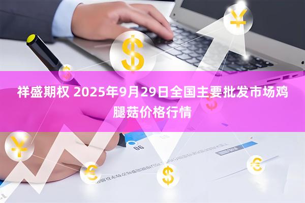 祥盛期权 2025年9月29日全国主要批发市场鸡腿菇价格行情