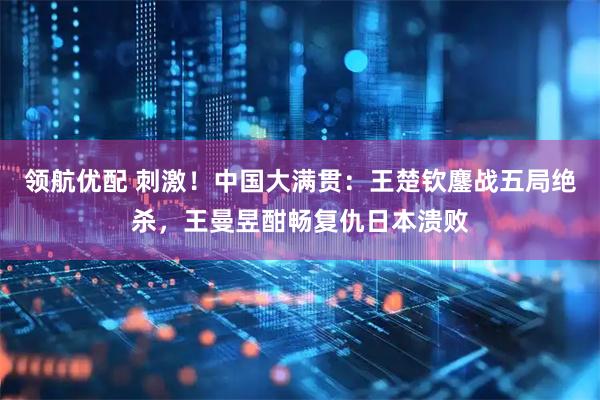 领航优配 刺激！中国大满贯：王楚钦鏖战五局绝杀，王曼昱酣畅复仇日本溃败