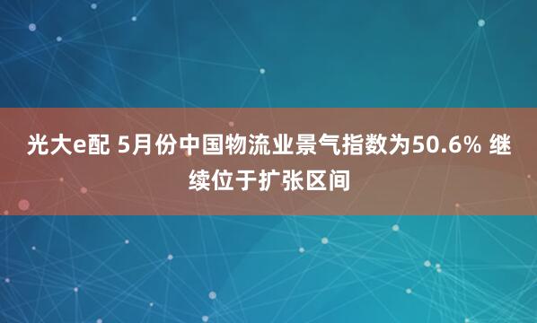 光大e配 5月份中国物流业景气指数为50.6% 继续位于扩张区间