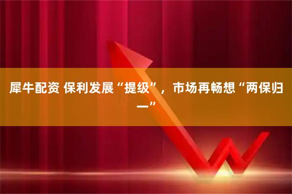犀牛配资 保利发展“提级”，市场再畅想“两保归一”