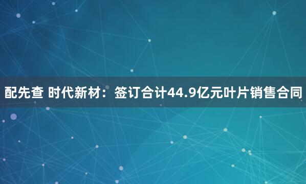 配先查 时代新材：签订合计44.9亿元叶片销售合同