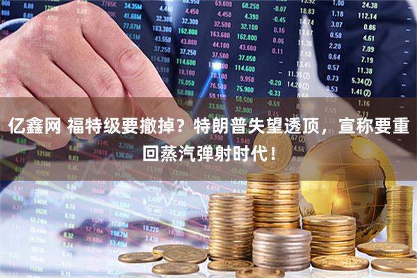 亿鑫网 福特级要撤掉?特朗普失望透顶,宣称要重回蒸汽弹射时代!