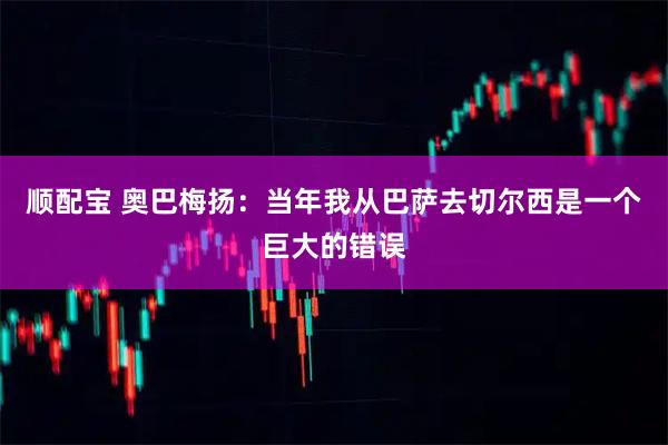 顺配宝 奥巴梅扬：当年我从巴萨去切尔西是一个巨大的错误