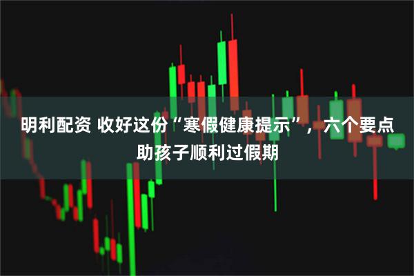 明利配资 收好这份“寒假健康提示”，六个要点助孩子顺利过假期