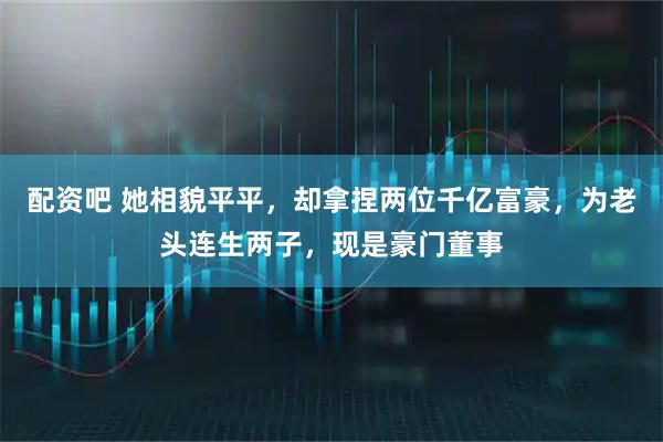 配资吧 她相貌平平，却拿捏两位千亿富豪，为老头连生两子，现是豪门董事