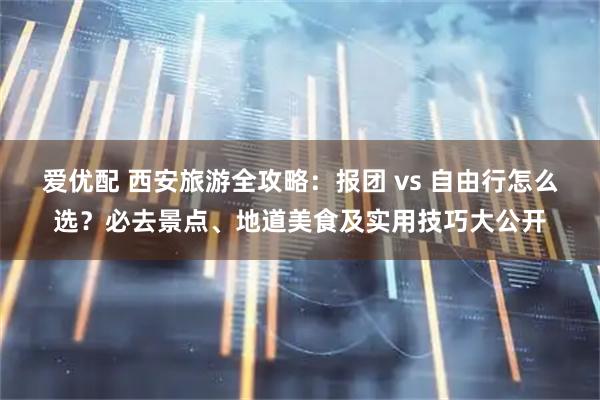 爱优配 西安旅游全攻略：报团 vs 自由行怎么选？必去景点、地道美食及实用技巧大公开