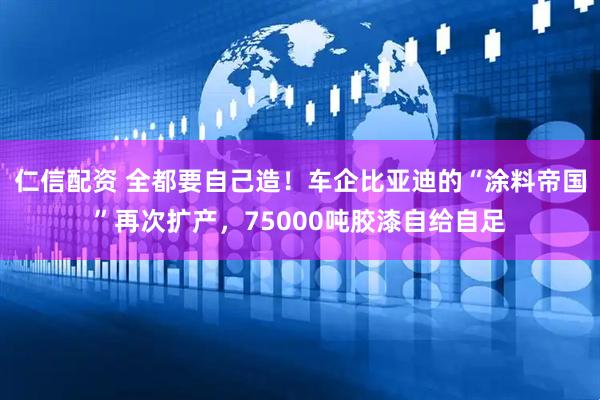 仁信配资 全都要自己造!车企比亚迪的“涂料帝国”再次扩产,75000吨胶漆自给自足