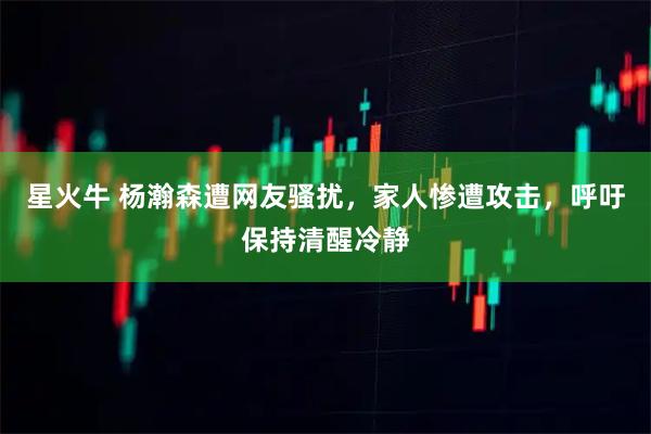 星火牛 杨瀚森遭网友骚扰,家人惨遭攻击,呼吁保持清醒冷静