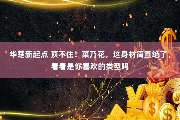 华楚新起点 顶不住!菜乃花,这身材简直绝了,看看是你喜欢的类型吗