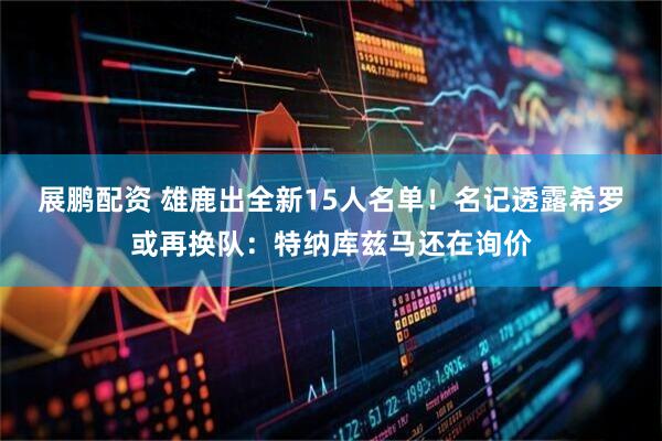 展鹏配资 雄鹿出全新15人名单！名记透露希罗或再换队：特纳库兹马还在询价
