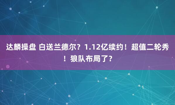 达麟操盘 白送兰德尔?1.12亿续约!超值二轮秀!狼队布局了?