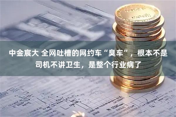 中金宸大 全网吐槽的网约车“臭车”，根本不是司机不讲卫生，是整个行业病了