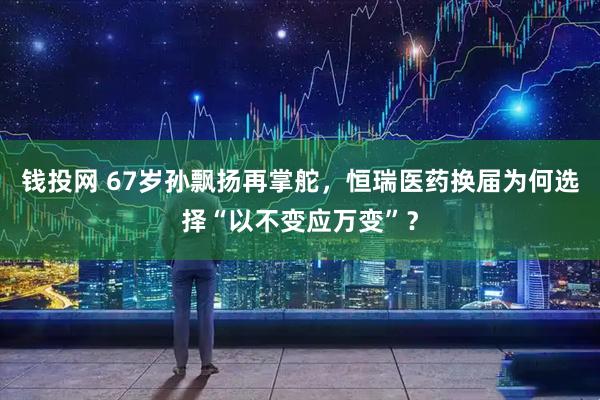 钱投网 67岁孙飘扬再掌舵，恒瑞医药换届为何选择“以不变应万变”？